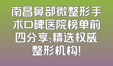 南昌鼻部微整形手术口碑医院榜单前四分享：精选权威整形机构！