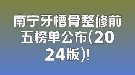 南宁牙槽骨整修前五榜单公布（2024版）！