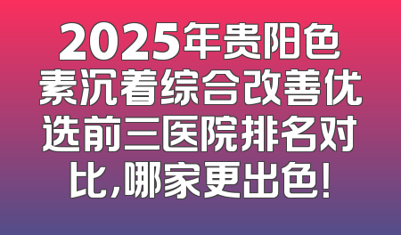 2025年贵阳色素沉着综合改善优选前三医院排名对比，哪家更出色！
