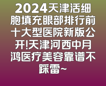 2024天津活细胞填充眼部排行前十大型医院新版公开！天津河西中月鸿医疗美容靠谱不踩雷~