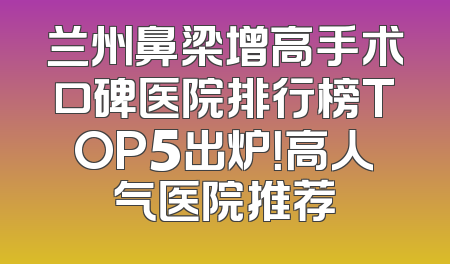 兰州鼻梁增高手术口碑医院排行榜TOP5出炉！高人气医院推荐