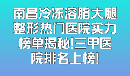 南昌冷冻溶脂大腿整形热门医院实力榜单揭秘！三甲医院排名上榜！
