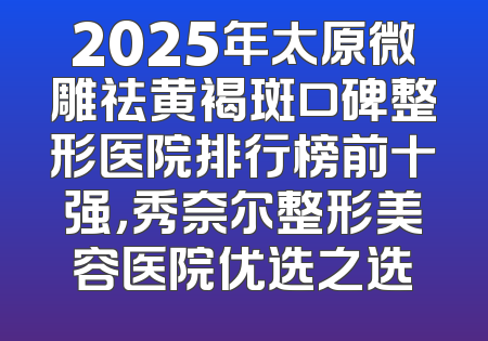 2025年太原微雕祛黄褐斑口碑整形医院排行榜前十强，秀奈尔整形美容医院优选之选