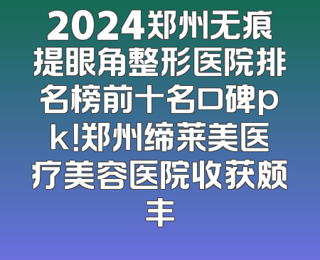 2024郑州无痕提眼角整形医院排名榜前十名口碑pk！郑州缔莱美医疗美容医院收获颇丰