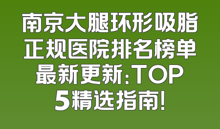 南京大腿环形吸脂正规医院排名榜单最新更新：TOP5精选指南！