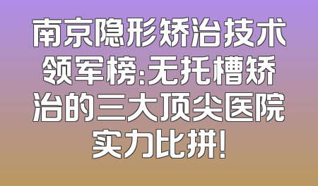 南京隐形矫治技术领军榜：无托槽矫治的三大顶尖医院实力比拼！