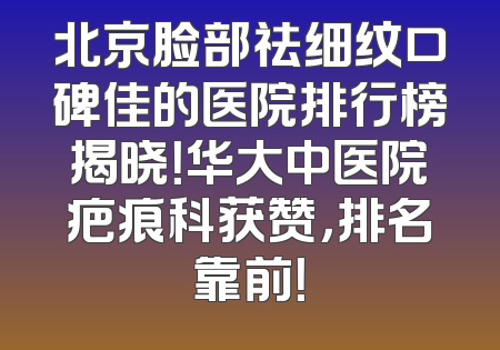 北京脸部祛细纹口碑佳的医院排行榜揭晓！华大中医院疤痕科获赞，排名靠前！