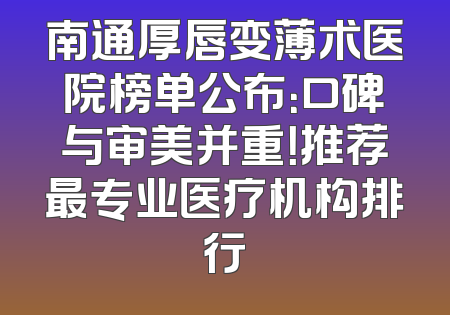 南通厚唇变薄术医院榜单公布：口碑与审美并重！推荐最专业医疗机构排行