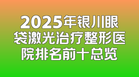 2025年银川眼袋激光治疗整形医院排名前十总览