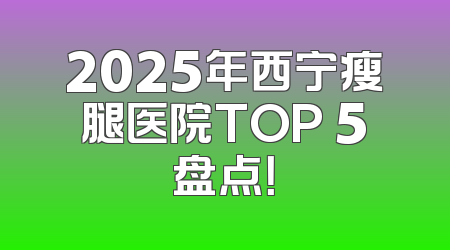 2025年西宁瘦腿医院TOP 5盘点！