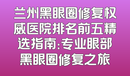 兰州黑眼圈修复权威医院排名前五精选指南：专业眼部黑眼圈修复之旅