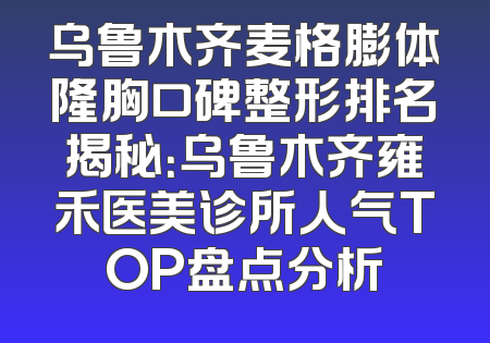 乌鲁木齐麦格膨体隆胸口碑整形排名揭秘：乌鲁木齐雍禾医美诊所人气TOP盘点分析