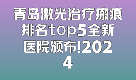 青岛激光治疗瘢痕排名top5全新医院颁布!2024