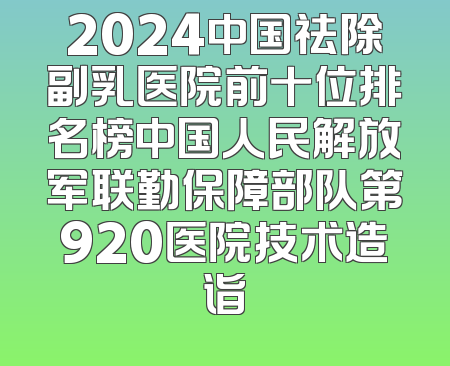 2024中国祛除副乳医院前十位排名榜中国人民解放军联勤保障部队第920医院技术造诣