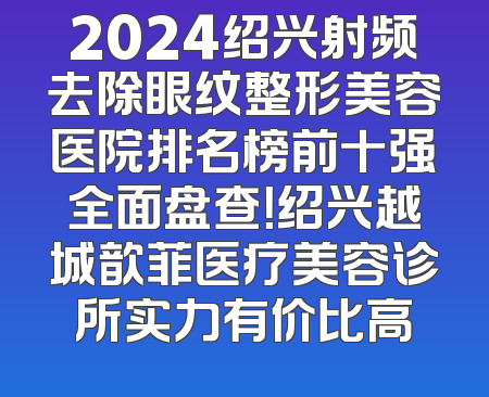 2024绍兴射频去除眼纹整形美容医院排名榜前十强全面盘查！绍兴越城歆菲医疗美容诊所实力有价比高