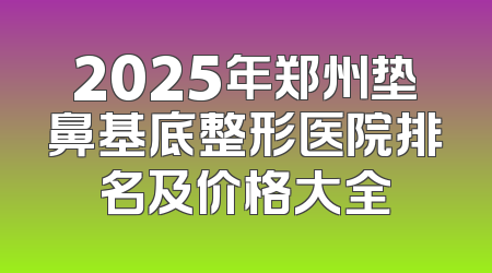 2025年郑州垫鼻基底整形医院排名及价格大全