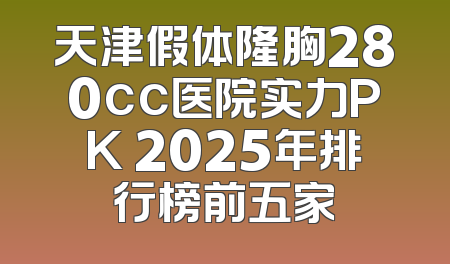 天津假体隆胸280cc医院实力PK 2025年排行榜前五家