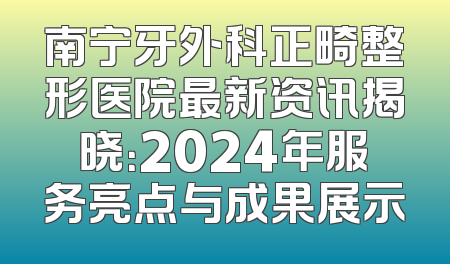 南宁牙外科正畸整形医院最新资讯揭晓：2024年服务亮点与成果展示