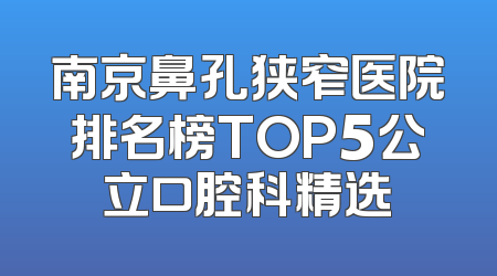 南京鼻孔狭窄医院排名榜TOP5公立口腔科精选