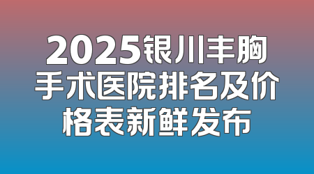 2025银川丰胸手术医院排名及价格表新鲜发布