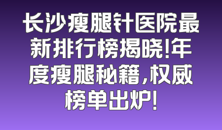 长沙瘦腿针医院最新排行榜揭晓！年度瘦腿秘籍，权威榜单出炉！