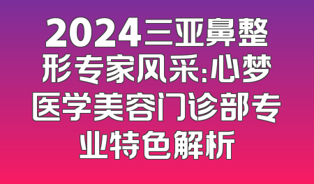 2024三亚鼻整形专家风采：心梦医学美容门诊部专业特色解析