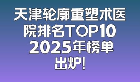 天津轮廓重塑术医院排名TOP10 2025年榜单出炉！
