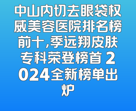 中山内切去眼袋权威美容医院排名榜前十，季远翔皮肤专科荣登榜首 2024全新榜单出炉