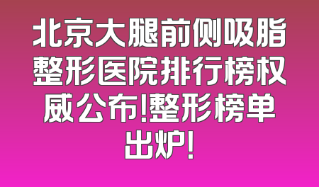 北京大腿前侧吸脂整形医院排行榜权威公布！整形榜单出炉！