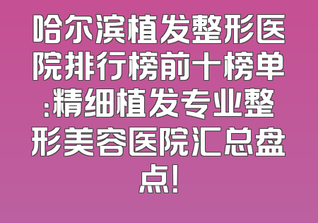 哈尔滨植发整形医院排行榜前十榜单：精细植发专业整形美容医院汇总盘点！