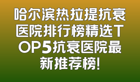 哈尔滨热拉提抗衰医院排行榜精选TOP5抗衰医院最新推荐榜！