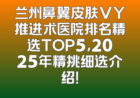 兰州鼻翼皮肤VY推进术医院排名精选TOP5，2025年精挑细选介绍！