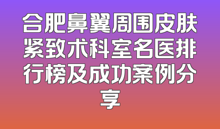 合肥鼻翼周围皮肤紧致术科室名医排行榜及成功案例分享