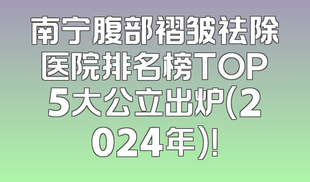 南宁腹部褶皱祛除医院排名榜TOP5大公立出炉（2024年）！