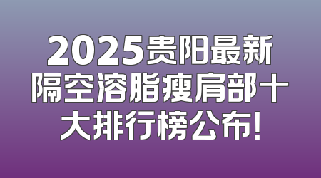 2025贵阳最新隔空溶脂瘦肩部十大排行榜公布！