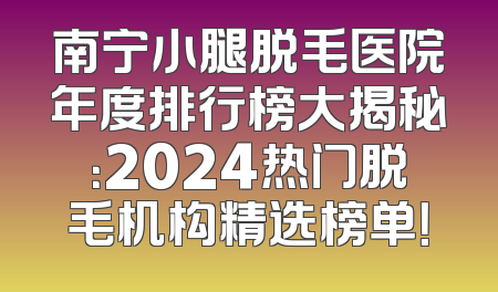 南宁小腿脱毛医院年度排行榜大揭秘：2024热门脱毛机构精选榜单！