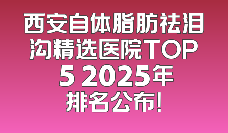 西安自体脂肪祛泪沟精选医院TOP 5 2025年排名公布！