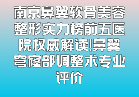 南京鼻翼软骨美容整形实力榜前五医院权威解读！鼻翼穹窿部调整术专业评价