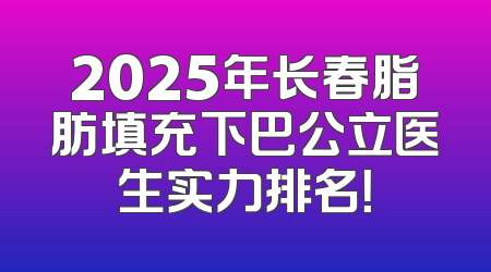 2025年长春脂肪填充下巴公立医生实力排名！