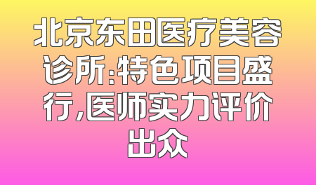 北京东田医疗美容诊所：特色项目盛行，医师实力评价出众