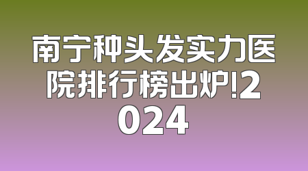 南宁种头发实力医院排行榜出炉!2024