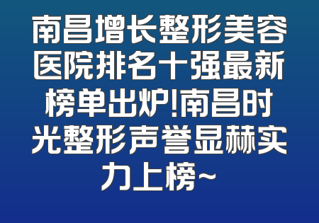 南昌增长整形美容医院排名十强最新榜单出炉！南昌时光整形声誉显赫实力上榜~