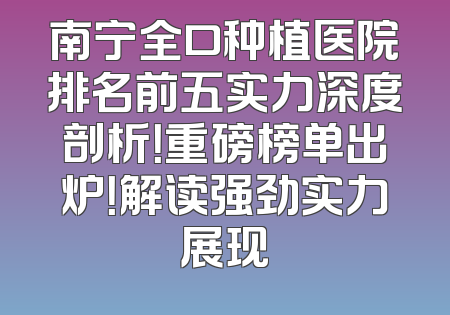 南宁全口种植医院排名前五实力深度剖析！重磅榜单出炉！解读强劲实力展现