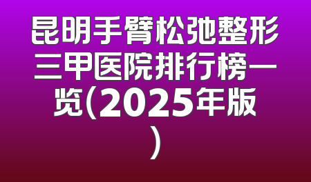 昆明手臂松弛整形三甲医院排行榜一览（2025年版）