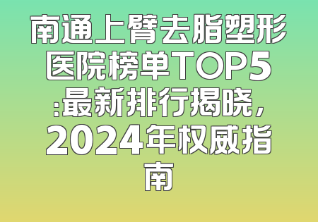 南通上臂去脂塑形医院榜单TOP5：最新排行揭晓，2024年权威指南