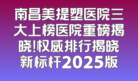 南昌美提塑医院三大上榜医院重磅揭晓！权威排行揭晓新标杆2025版