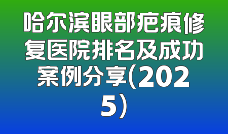 哈尔滨眼部疤痕修复医院排名及成功案例分享（2025）