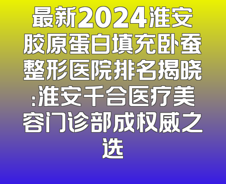 最新2024淮安胶原蛋白填充卧蚕整形医院排名揭晓：淮安千合医疗美容门诊部成权威之选