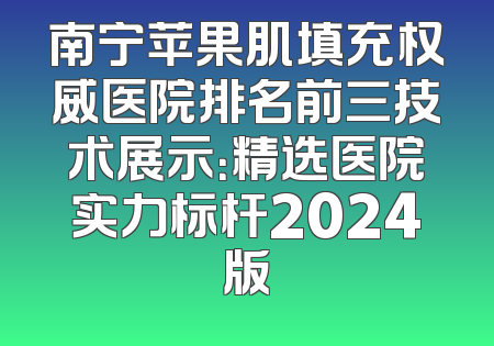 南宁苹果肌填充权威医院排名前三技术展示：精选医院实力标杆2024版