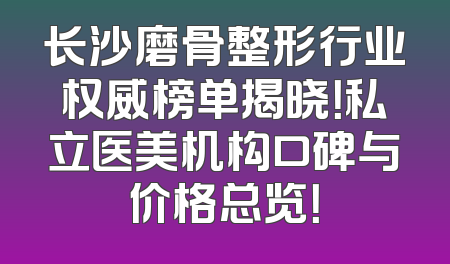 长沙磨骨整形行业权威榜单揭晓！私立医美机构口碑与价格总览！